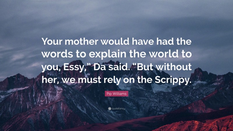 Pip Williams Quote: “Your mother would have had the words to explain the world to you, Essy,” Da said. “But without her, we must rely on the Scrippy.”
