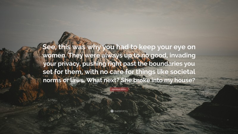 Navessa Allen Quote: “See, this was why you had to keep your eye on women. They were always up to no good, invading your privacy, pushing right past the boundaries you set for them, with no care for things like societal norms or laws. What next? She broke into my house?”