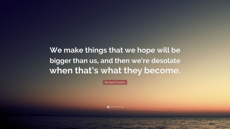 Richard Powers Quote: “We make things that we hope will be bigger than us, and then we’re desolate when that’s what they become.”