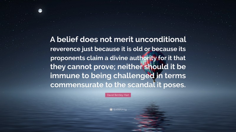David Bentley Hart Quote: “A belief does not merit unconditional reverence just because it is old or because its proponents claim a divine authority for it that they cannot prove; neither should it be immune to being challenged in terms commensurate to the scandal it poses.”