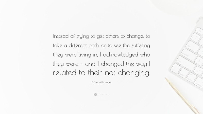Vienna Pharaon Quote: “Instead of trying to get others to change, to take a different path, or to see the suffering they were living in, I acknowledged who they were – and I changed the way I related to their not changing.”