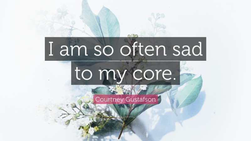 Courtney Gustafson Quote: “I am so often sad to my core.”