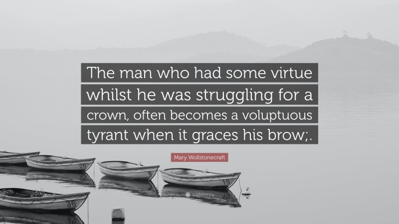 Mary Wollstonecraft Quote: “The man who had some virtue whilst he was struggling for a crown, often becomes a voluptuous tyrant when it graces his brow;.”