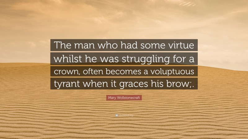 Mary Wollstonecraft Quote: “The man who had some virtue whilst he was struggling for a crown, often becomes a voluptuous tyrant when it graces his brow;.”