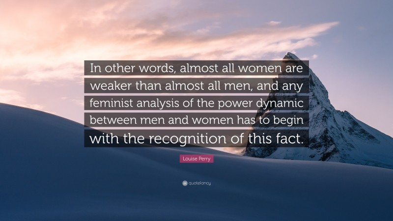 Louise Perry Quote: “In other words, almost all women are weaker than almost all men, and any feminist analysis of the power dynamic between men and women has to begin with the recognition of this fact.”