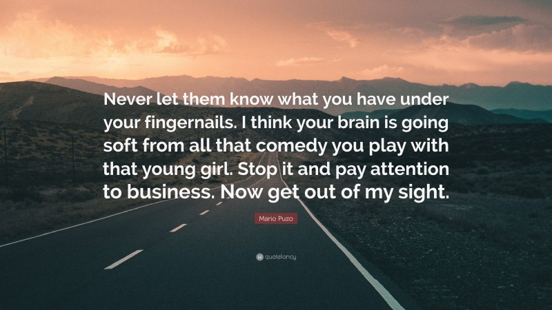 Mario Puzo Quote: “Never let them know what you have under your fingernails. I think your brain is going soft from all that comedy you play with that young girl. Stop it and pay attention to business. Now get out of my sight.”