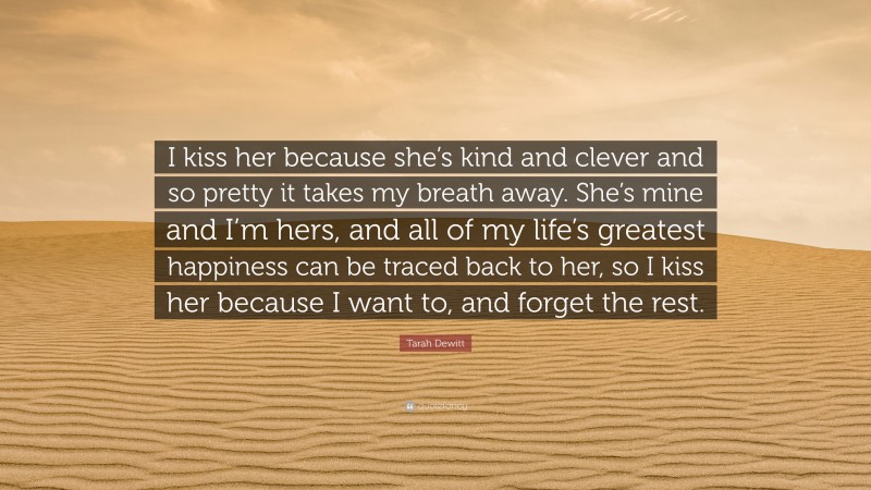 Tarah Dewitt Quote: “I kiss her because she’s kind and clever and so pretty it takes my breath away. She’s mine and I’m hers, and all of my life’s greatest happiness can be traced back to her, so I kiss her because I want to, and forget the rest.”