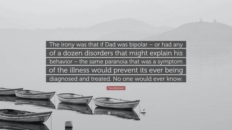 Tara Westover Quote: “The irony was that if Dad was bipolar – or had any of a dozen disorders that might explain his behavior – the same paranoia that was a symptom of the illness would prevent its ever being diagnosed and treated. No one would ever know.”