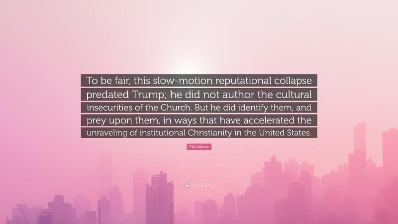 Tim Alberta Quote: “To be fair, this slow-motion reputational collapse predated Trump; he did not author the cultural insecurities of the Church. But he did identify them, and prey upon them, in ways that have accelerated the unraveling of institutional Christianity in the United States.”