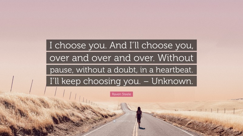 Raven Steele Quote: “I choose you. And I’ll choose you, over and over and over. Without pause, without a doubt, in a heartbeat. I’ll keep choosing you. – Unknown.”