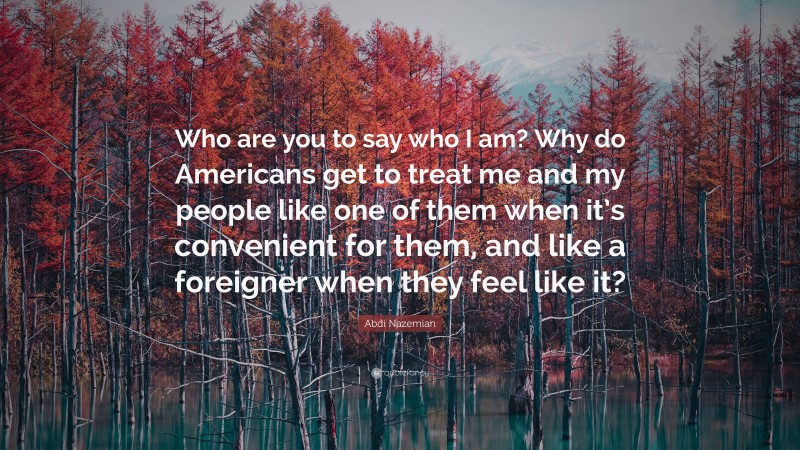 Abdi Nazemian Quote: “Who are you to say who I am? Why do Americans get to treat me and my people like one of them when it’s convenient for them, and like a foreigner when they feel like it?”