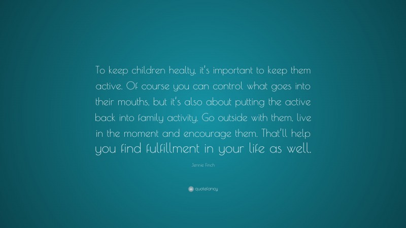 Jennie Finch Quote: “To keep children healty, it’s important to keep them active. Of course you can control what goes into their mouths, but it’s also about putting the active back into family activity. Go outside with them, live in the moment and encourage them. That’ll help you find fulfillment in your life as well.”