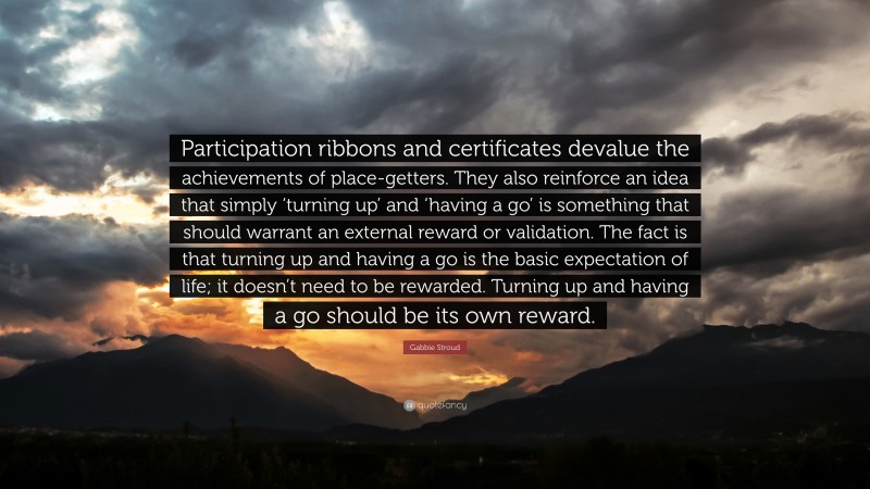 Gabbie Stroud Quote: “Participation ribbons and certificates devalue the achievements of place-getters. They also reinforce an idea that simply ‘turning up’ and ‘having a go’ is something that should warrant an external reward or validation. The fact is that turning up and having a go is the basic expectation of life; it doesn’t need to be rewarded. Turning up and having a go should be its own reward.”