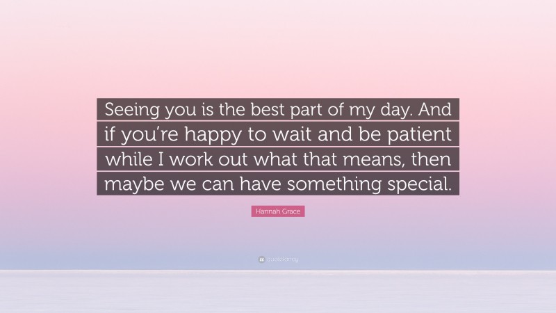 Hannah Grace Quote: “Seeing you is the best part of my day. And if you’re happy to wait and be patient while I work out what that means, then maybe we can have something special.”