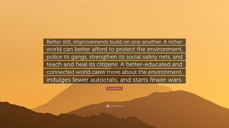 Steven Pinker Quote: “Better still, improvements build on one another. A richer world can better afford to protect the environment, police its gangs, strengthen its social safety nets, and teach and heal its citizens. A better-educated and connected world cares more about the environment, indulges fewer autocrats, and starts fewer wars.”
