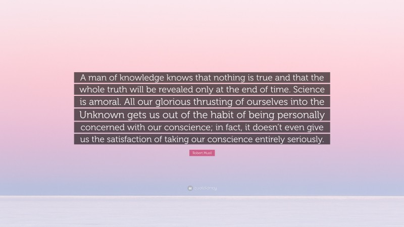 Robert Musil Quote: “A man of knowledge knows that nothing is true and that the whole truth will be revealed only at the end of time. Science is amoral. All our glorious thrusting of ourselves into the Unknown gets us out of the habit of being personally concerned with our conscience; in fact, it doesn’t even give us the satisfaction of taking our conscience entirely seriously.”