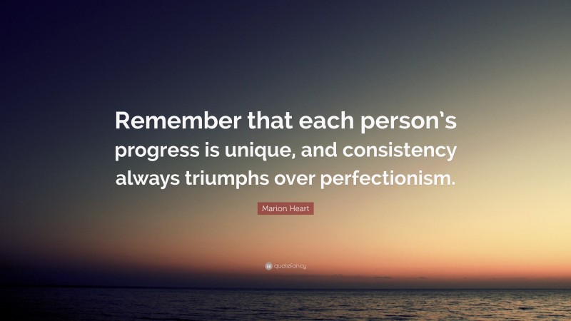Marion Heart Quote: “Remember that each person’s progress is unique, and consistency always triumphs over perfectionism.”