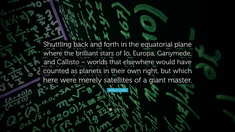 Arthur C. Clarke Quote: “Shuttling back and forth in the equatorial plane where the brilliant stars of Io, Europa, Ganymede, and Callisto – worlds that elsewhere would have counted as planets in their own right, but which here were merely satellites of a giant master.”