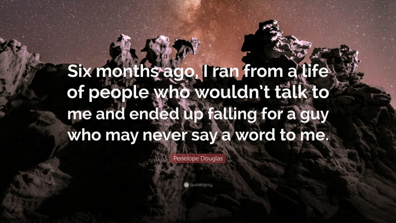 Penelope Douglas Quote: “Six months ago, I ran from a life of people who wouldn’t talk to me and ended up falling for a guy who may never say a word to me.”