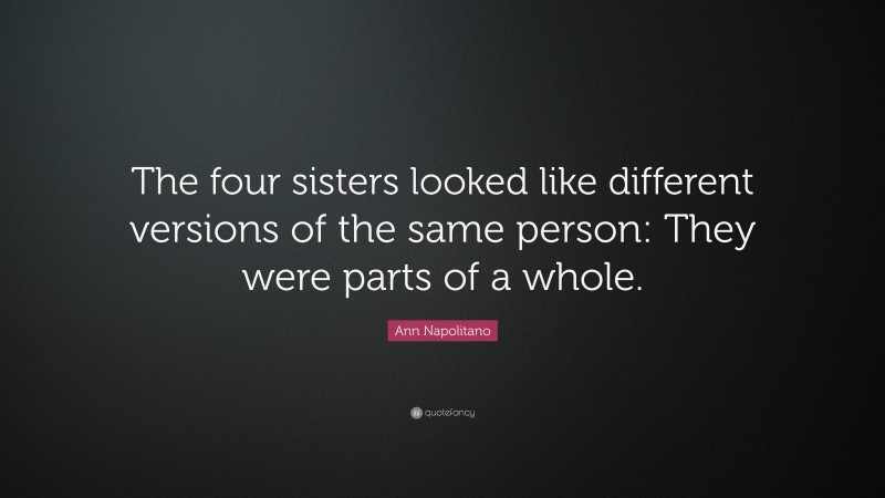 Ann Napolitano Quote: “The four sisters looked like different versions of the same person: They were parts of a whole.”