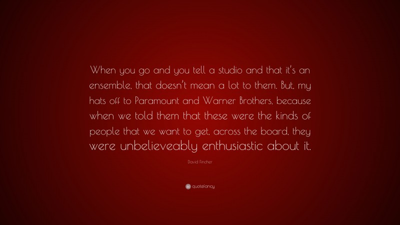 David Fincher Quote: “When you go and you tell a studio and that it’s an ensemble, that doesn’t mean a lot to them. But, my hats off to Paramount and Warner Brothers, because when we told them that these were the kinds of people that we want to get, across the board, they were unbelieveably enthusiastic about it.”