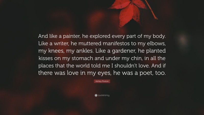 Ashley Poston Quote: “And like a painter, he explored every part of my body. Like a writer, he muttered manifestos to my elbows, my knees, my ankles. Like a gardener, he planted kisses on my stomach and under my chin, in all the places that the world told me I shouldn’t love. And if there was love in my eyes, he was a poet, too.”