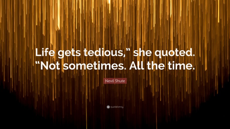 Nevil Shute Quote: “Life gets tedious,” she quoted. “Not sometimes. All the time.”
