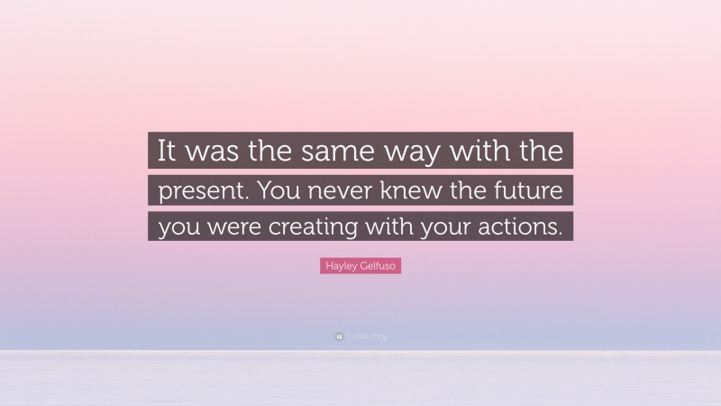 Hayley Gelfuso Quote: “It was the same way with the present. You never knew the future you were creating with your actions.”