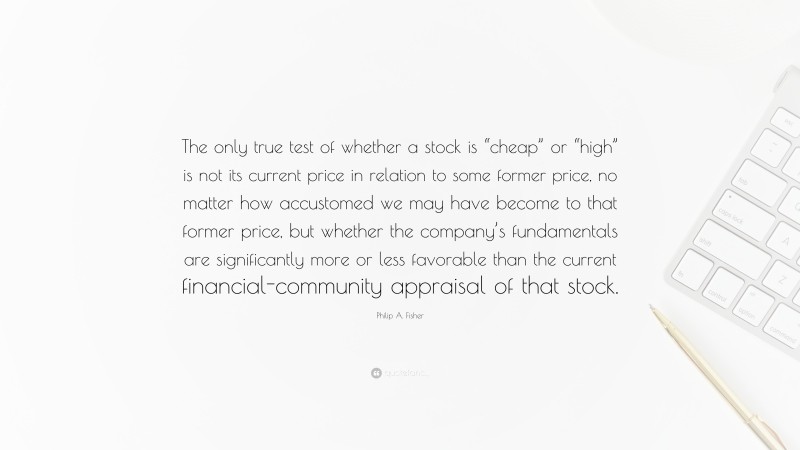 Philip A. Fisher Quote: “The only true test of whether a stock is “cheap” or “high” is not its current price in relation to some former price, no matter how accustomed we may have become to that former price, but whether the company’s fundamentals are significantly more or less favorable than the current financial-community appraisal of that stock.”