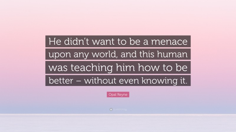 Opal Reyne Quote: “He didn’t want to be a menace upon any world, and this human was teaching him how to be better – without even knowing it.”