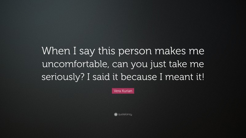 Vera Kurian Quote: “When I say this person makes me uncomfortable, can you just take me seriously? I said it because I meant it!”
