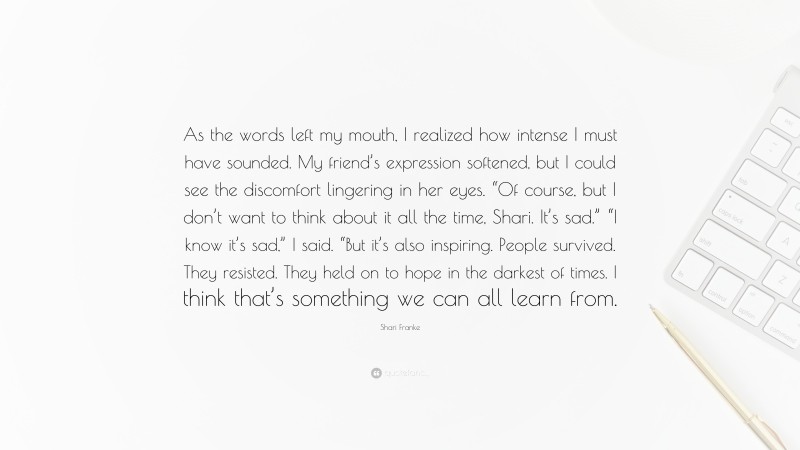 Shari Franke Quote: “As the words left my mouth, I realized how intense I must have sounded. My friend’s expression softened, but I could see the discomfort lingering in her eyes. “Of course, but I don’t want to think about it all the time, Shari. It’s sad.” “I know it’s sad,” I said. “But it’s also inspiring. People survived. They resisted. They held on to hope in the darkest of times. I think that’s something we can all learn from.”