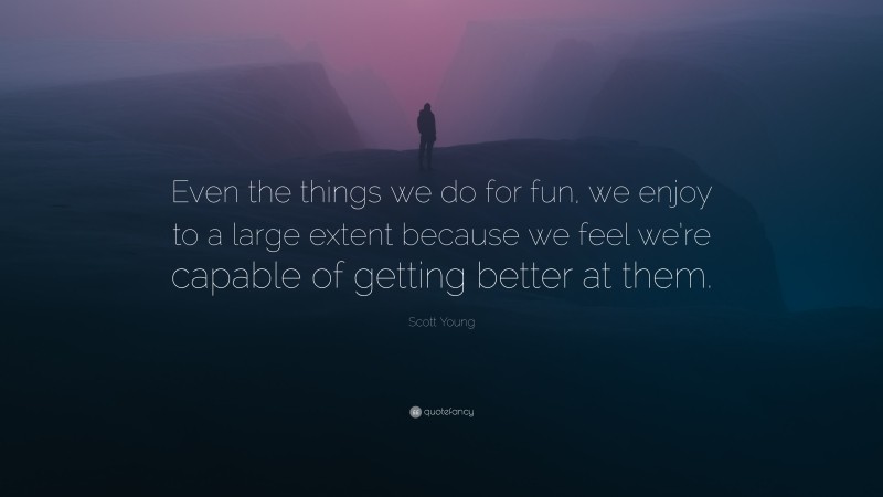 Scott Young Quote: “Even the things we do for fun, we enjoy to a large extent because we feel we’re capable of getting better at them.”