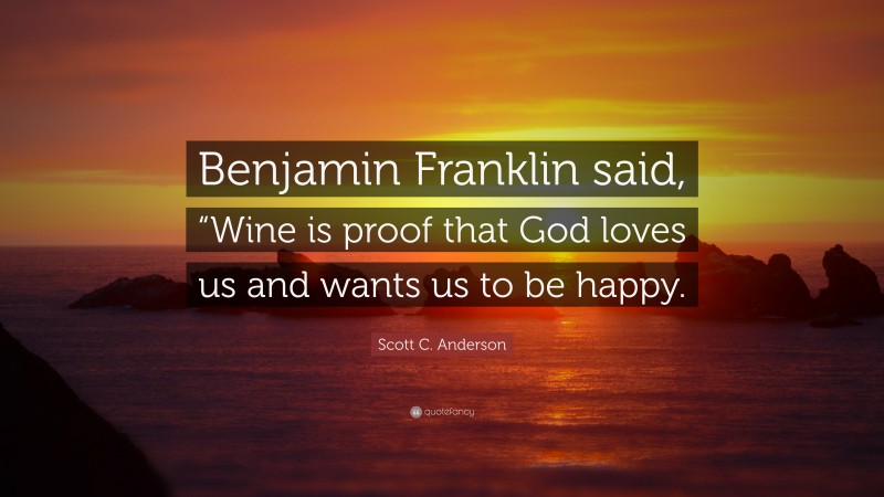 Scott C. Anderson Quote: “Benjamin Franklin said, “Wine is proof that God loves us and wants us to be happy.”