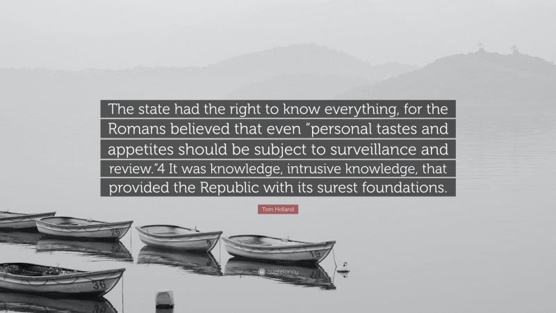 Tom Holland Quote: “The state had the right to know everything, for the Romans believed that even “personal tastes and appetites should be subject to surveillance and review.”4 It was knowledge, intrusive knowledge, that provided the Republic with its surest foundations.”