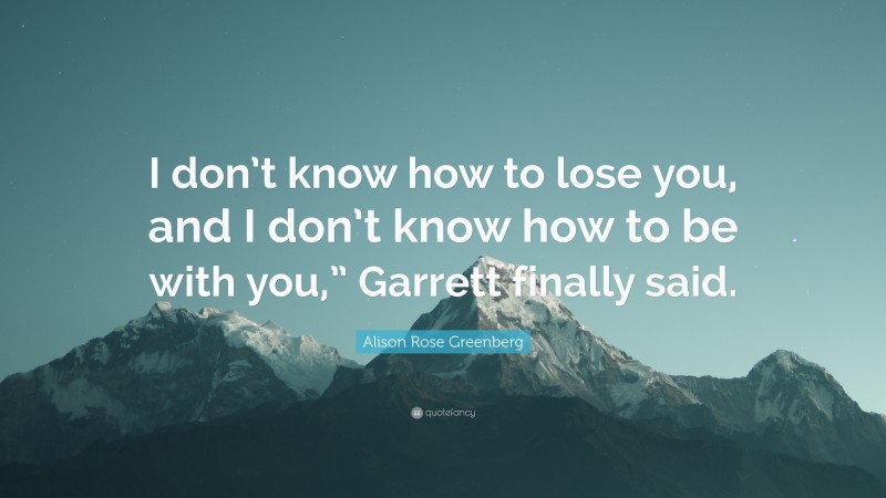 Alison Rose Greenberg Quote: “I don’t know how to lose you, and I don’t know how to be with you,” Garrett finally said.”