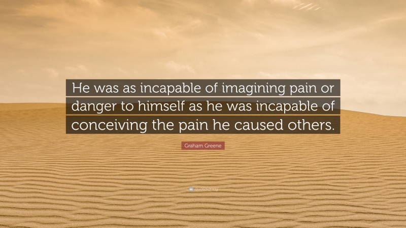 Graham Greene Quote: “He was as incapable of imagining pain or danger to himself as he was incapable of conceiving the pain he caused others.”