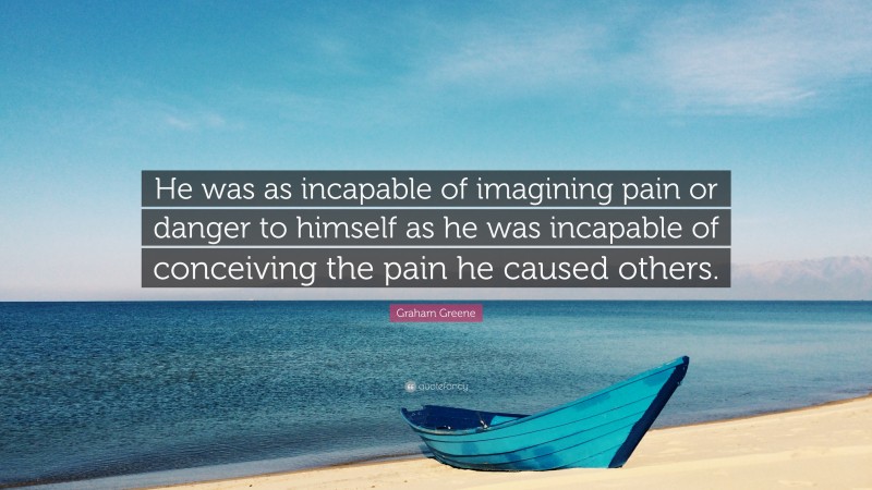 Graham Greene Quote: “He was as incapable of imagining pain or danger to himself as he was incapable of conceiving the pain he caused others.”