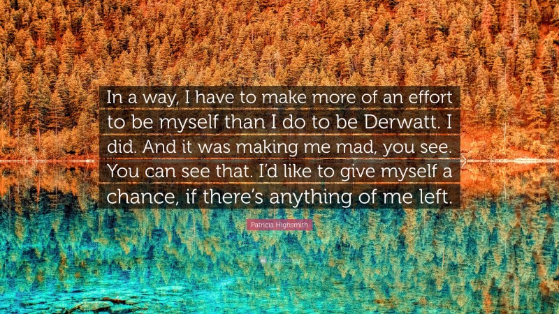 Patricia Highsmith Quote: “In a way, I have to make more of an effort to be myself than I do to be Derwatt. I did. And it was making me mad, you see. You can see that. I’d like to give myself a chance, if there’s anything of me left.”