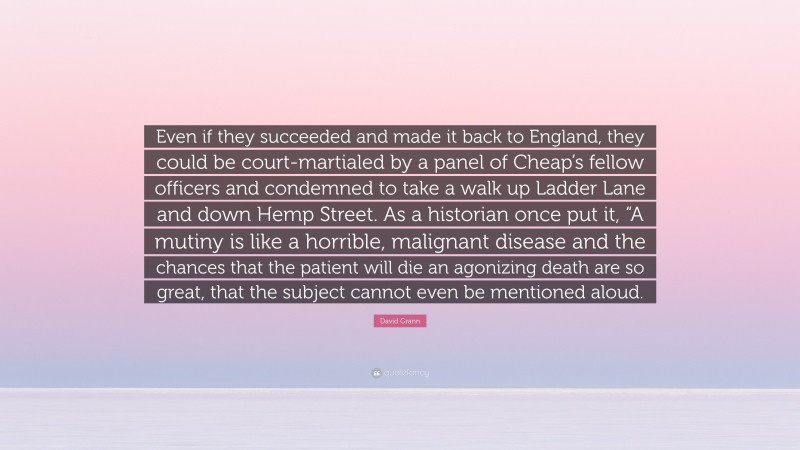 David Grann Quote: “Even if they succeeded and made it back to England, they could be court-martialed by a panel of Cheap’s fellow officers and condemned to take a walk up Ladder Lane and down Hemp Street. As a historian once put it, “A mutiny is like a horrible, malignant disease and the chances that the patient will die an agonizing death are so great, that the subject cannot even be mentioned aloud.”