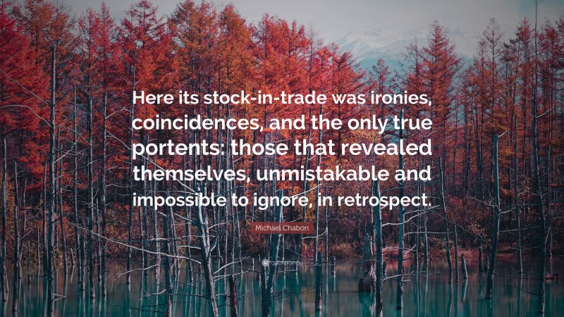 Michael Chabon Quote: “Here its stock-in-trade was ironies, coincidences, and the only true portents: those that revealed themselves, unmistakable and impossible to ignore, in retrospect.”