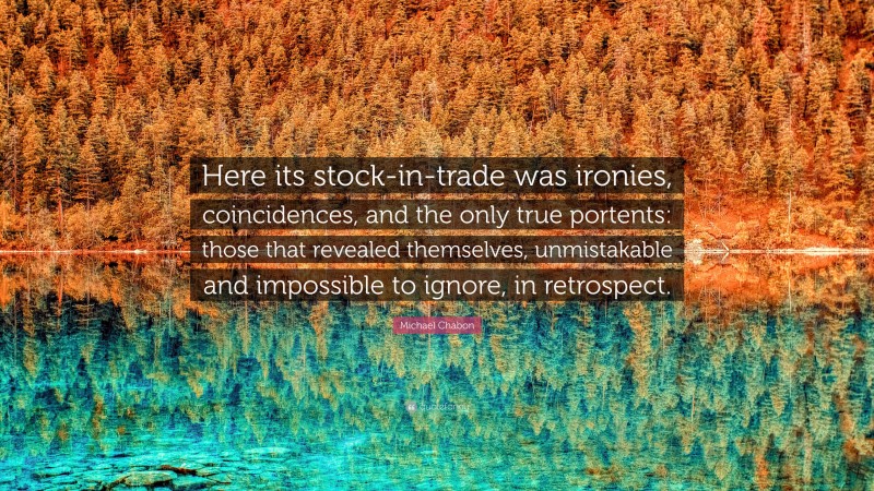 Michael Chabon Quote: “Here its stock-in-trade was ironies, coincidences, and the only true portents: those that revealed themselves, unmistakable and impossible to ignore, in retrospect.”
