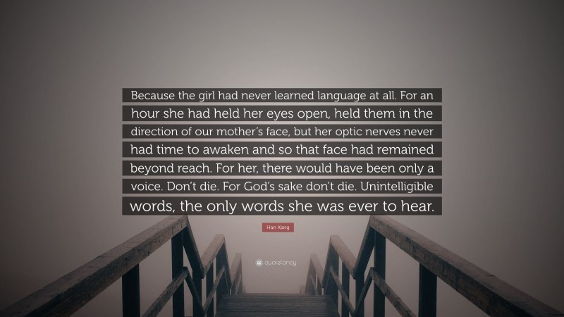 Han Kang Quote: “Because the girl had never learned language at all. For an hour she had held her eyes open, held them in the direction of our mother’s face, but her optic nerves never had time to awaken and so that face had remained beyond reach. For her, there would have been only a voice. Don’t die. For God’s sake don’t die. Unintelligible words, the only words she was ever to hear.”