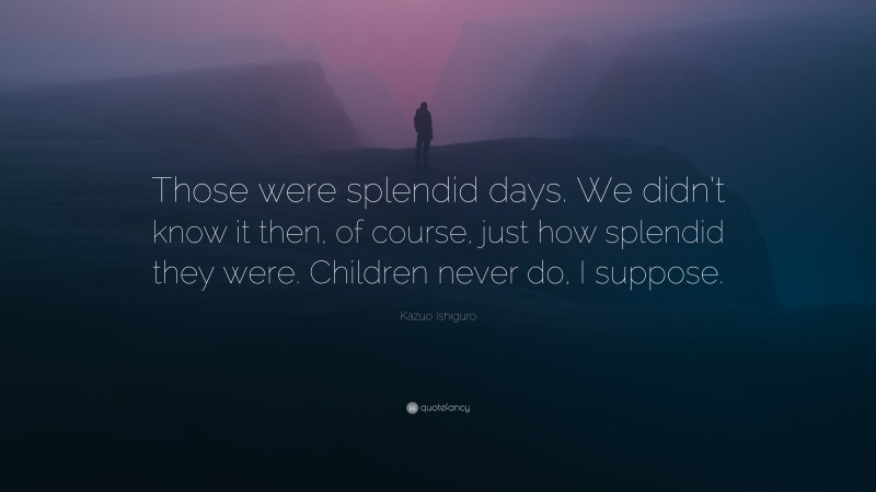Kazuo Ishiguro Quote: “Those were splendid days. We didn’t know it then, of course, just how splendid they were. Children never do, I suppose.”