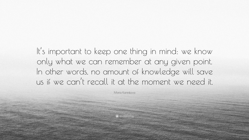 Maria Konnikova Quote: “It’s important to keep one thing in mind: we know only what we can remember at any given point. In other words, no amount of knowledge will save us if we can’t recall it at the moment we need it.”