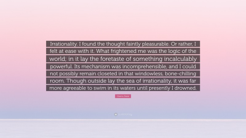Osamu Dazai Quote: “Irrationality. I found the thought faintly pleasurable. Or rather, I felt at ease with it. What frightened me was the logic of the world; in it lay the foretaste of something incalculably powerful. Its mechanism was incomprehensible, and I could not possibly remain closeted in that windowless, bone-chilling room. Though outside lay the sea of irrationality, it was far more agreeable to swim in its waters until presently I drowned.”