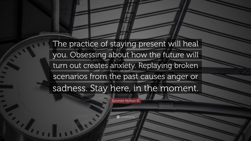 Sylvester McNutt III Quote: “The practice of staying present will heal you. Obsessing about how the future will turn out creates anxiety. Replaying broken scenarios from the past causes anger or sadness. Stay here, in the moment.”