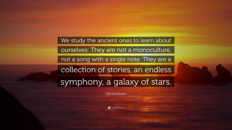 Samira Ahmed Quote: “We study the ancient ones to learn about ourselves. They are not a monoculture, not a song with a single note. They are a collection of stories, an endless symphony, a galaxy of stars.”