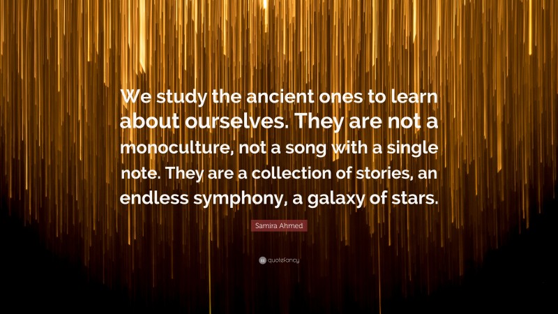 Samira Ahmed Quote: “We study the ancient ones to learn about ourselves. They are not a monoculture, not a song with a single note. They are a collection of stories, an endless symphony, a galaxy of stars.”