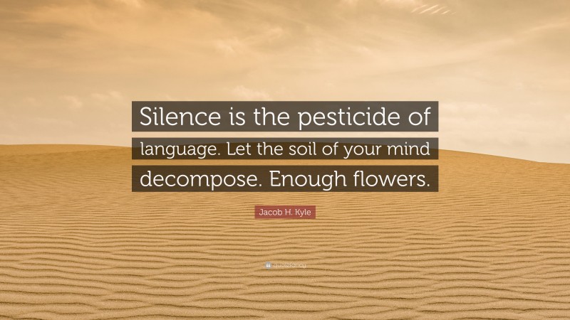 Jacob H. Kyle Quote: “Silence is the pesticide of language. Let the soil of your mind decompose. Enough flowers.”